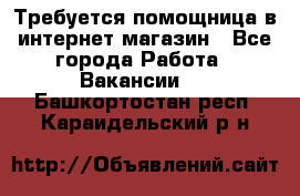 Требуется помощница в интернет-магазин - Все города Работа » Вакансии   . Башкортостан респ.,Караидельский р-н